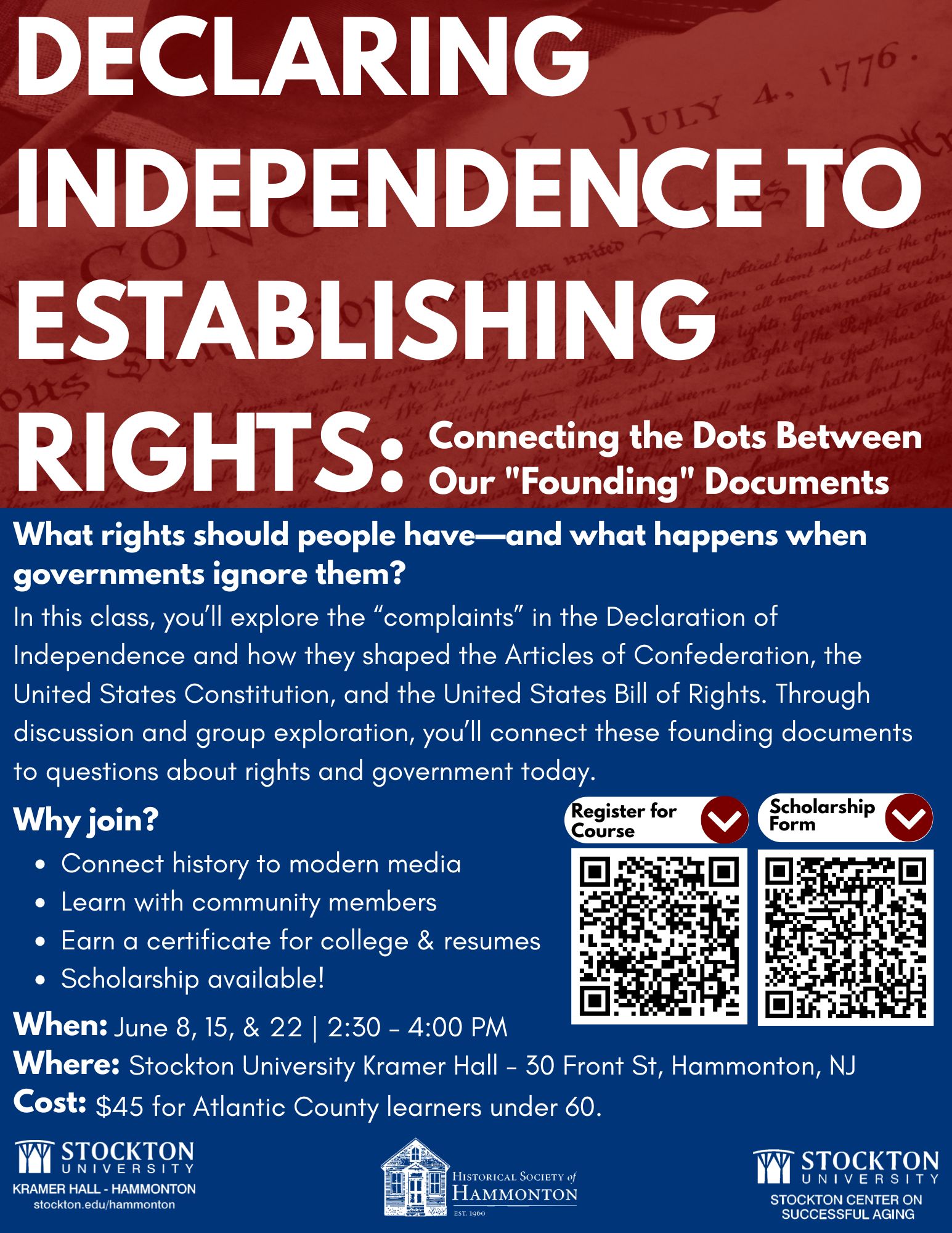 Declaring Independence An event flyer titled "DECLARING INDEPENDENCE TO ESTABLISHING RIGHTS: Connecting the Dots Between Our 'Founding' Documents." The top features a red background showing a faint historical manuscript, while the bottom section is dark blue. The description reads: "What rights should people have—and what happens when governments ignore them? In this class, you'll explore the 'complaints' in the Declaration of Independence and how they shaped the Articles of Confederation, the United States Constitution, and the United States Bill of Rights. Through discussion and group exploration, you'll connect these founding documents to questions about rights and government today." A "Why join?" section bullet points: Connect history to modern media; Learn with community members; Earn a certificate for college & resumes; Scholarship available! Two QR codes are displayed, labeled "Register for Course" and "Scholarship Form." Event Details: When: June 8, 15, & 22 | 2:30 – 4:00 PM Where: Stockton University Kramer Hall – 30 Front St, Hammonton, NJ Cost: $45 for Atlantic County learners under 60. Logos at the bottom include Stockton University Kramer Hall, Historical Society of Hammonton, and Stockton Center on Successful Aging.
